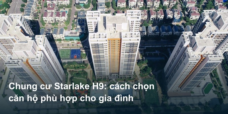 Chung cư Starlake H9: cách chọn căn hộ phù hợp cho gia đình